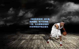 【海星体育官网】谢尔基效率奇迹，每74分钟造一球，五大联赛出场超900分钟球员中独占鳌头